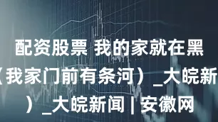 配资股票 我的家就在黑河源头（我家门前有条河）_大皖新闻 | 安徽网