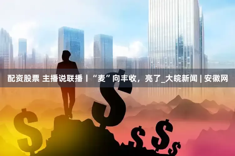 配资股票 主播说联播丨“麦”向丰收，亮了_大皖新闻 | 安徽网