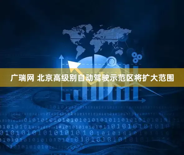 广瑞网 北京高级别自动驾驶示范区将扩大范围