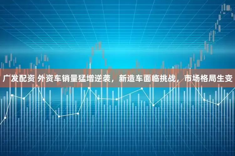 广发配资 外资车销量猛增逆袭，新造车面临挑战，市场格局生变