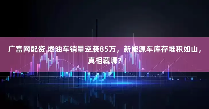 广富网配资 燃油车销量逆袭85万，新能源车库存堆积如山，真相藏哪？