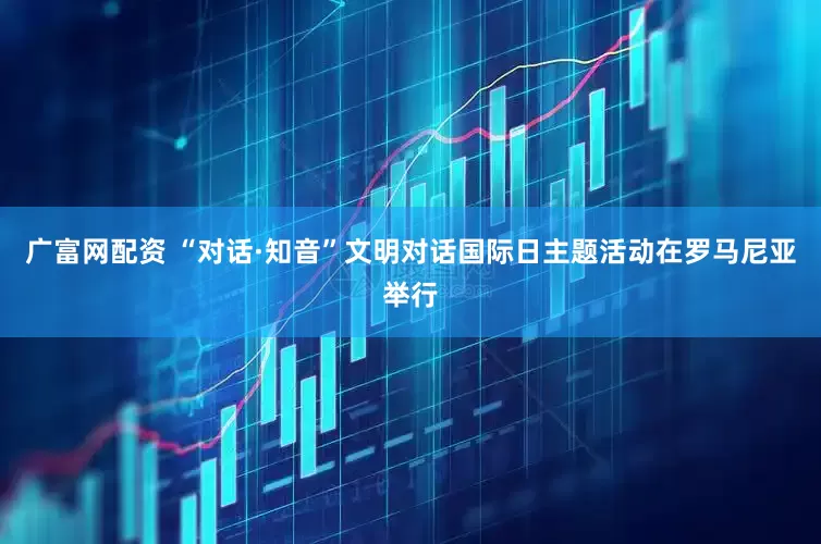 广富网配资 “对话·知音”文明对话国际日主题活动在罗马尼亚举行