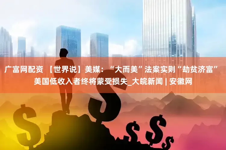 广富网配资 【世界说】美媒：“大而美”法案实则“劫贫济富” 美国低收入者终将蒙受损失_大皖新闻 | 安徽网