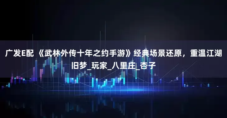 广发E配 《武林外传十年之约手游》经典场景还原，重温江湖旧梦_玩家_八里庄_杏子