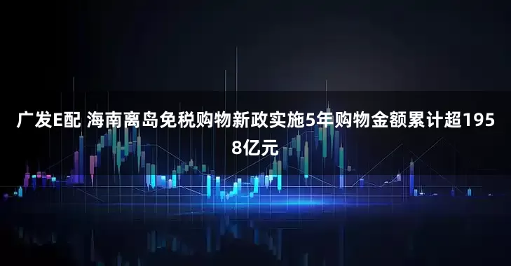 广发E配 海南离岛免税购物新政实施5年购物金额累计超1958亿元