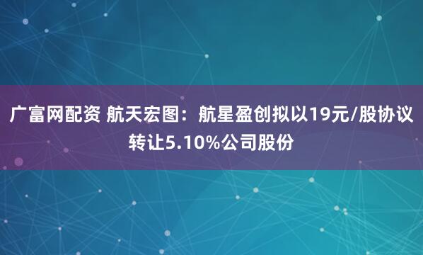 广富网配资 航天宏图：航星盈创拟以19元/股协议转让5.10%公司股份