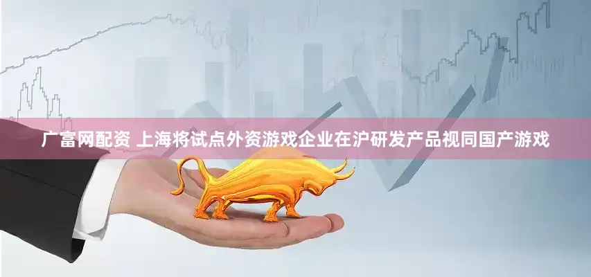 广富网配资 上海将试点外资游戏企业在沪研发产品视同国产游戏