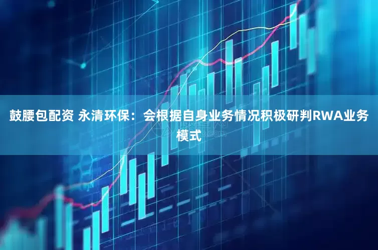 鼓腰包配资 永清环保：会根据自身业务情况积极研判RWA业务模式