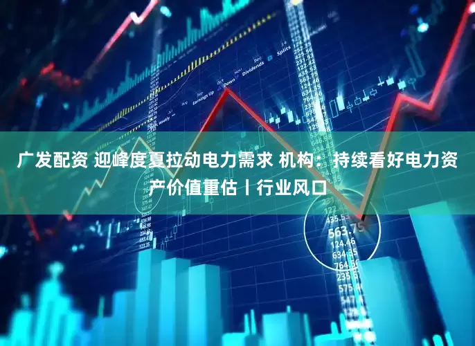 广发配资 迎峰度夏拉动电力需求 机构:持续看好电力资产价值重估丨行业风口