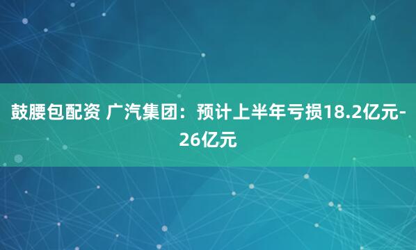 鼓腰包配资 广汽集团：预计上半年亏损18.2亿元-26亿元