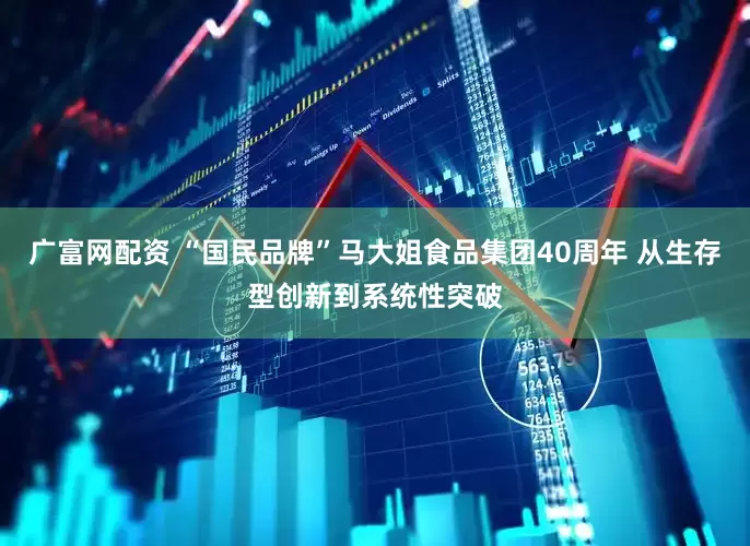 广富网配资 “国民品牌”马大姐食品集团40周年 从生存型创新到系统性突破