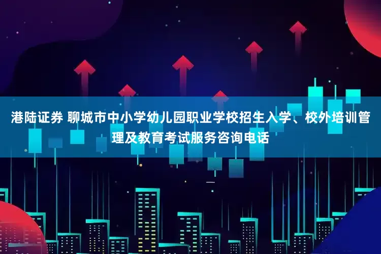 港陆证券 聊城市中小学幼儿园职业学校招生入学、校外培训管理及教育考试服务咨询电话