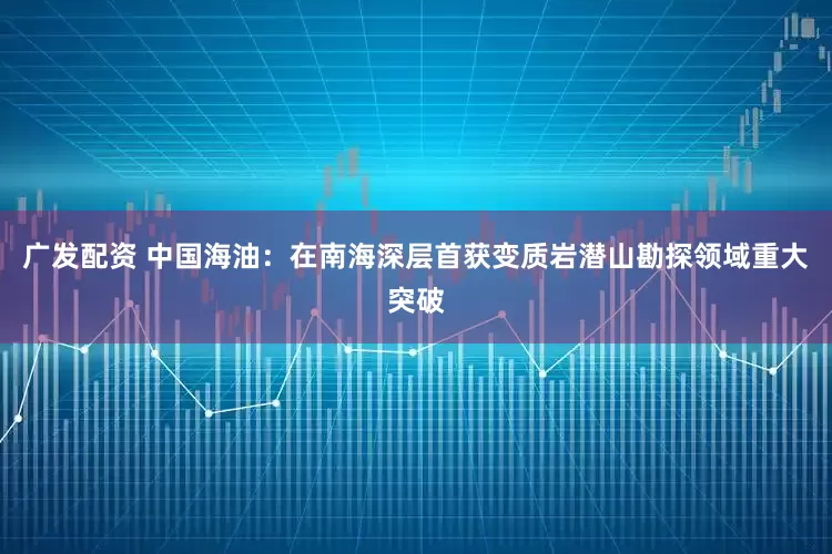 广发配资 中国海油：在南海深层首获变质岩潜山勘探领域重大突破