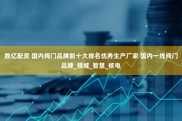 胜亿配资 国内阀门品牌前十大排名优秀生产厂家 国内一线阀门品牌_领域_智慧_核电
