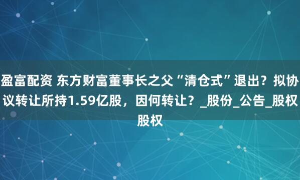 盈富配资 东方财富董事长之父“清仓式”退出？拟协议转让所持1.59亿股，因何转让？_股份_公告_股权