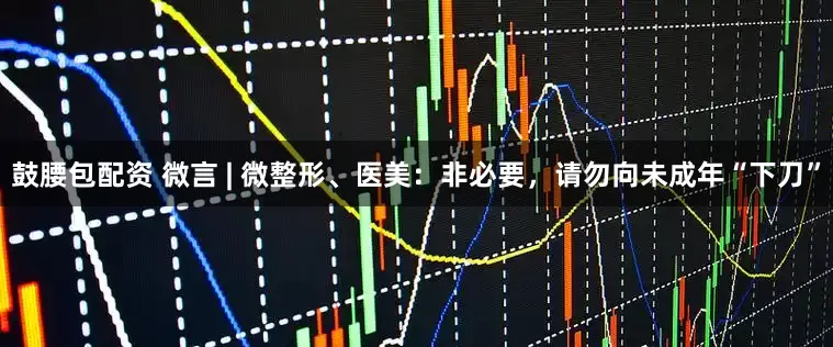 鼓腰包配资 微言 | 微整形、医美：非必要，请勿向未成年“下刀”