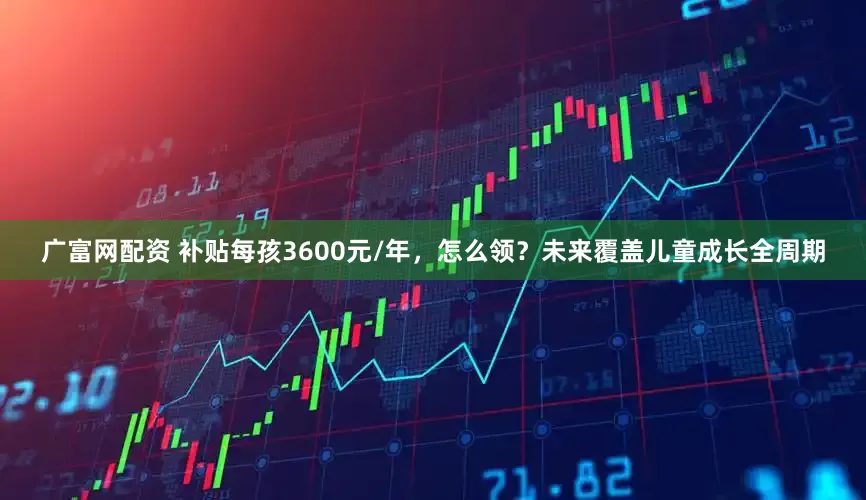 广富网配资 补贴每孩3600元/年，怎么领？未来覆盖儿童成长全周期