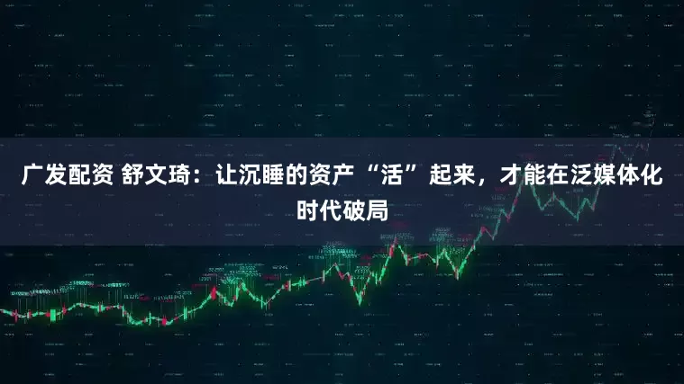 广发配资 舒文琦：让沉睡的资产 “活” 起来，才能在泛媒体化时代破局