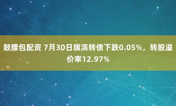 鼓腰包配资 7月30日旗滨转债下跌0.05%，转股溢价率12.97%