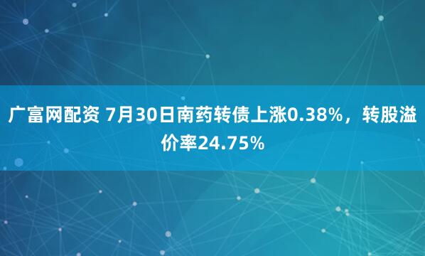 广富网配资 7月30日南药转债上涨0.38%，转股溢价率24.75%