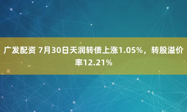 广发配资 7月30日天润转债上涨1.05%，转股溢价率12.21%