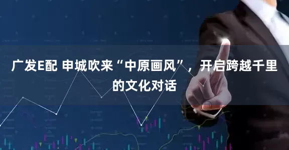 广发E配 申城吹来“中原画风”，开启跨越千里的文化对话