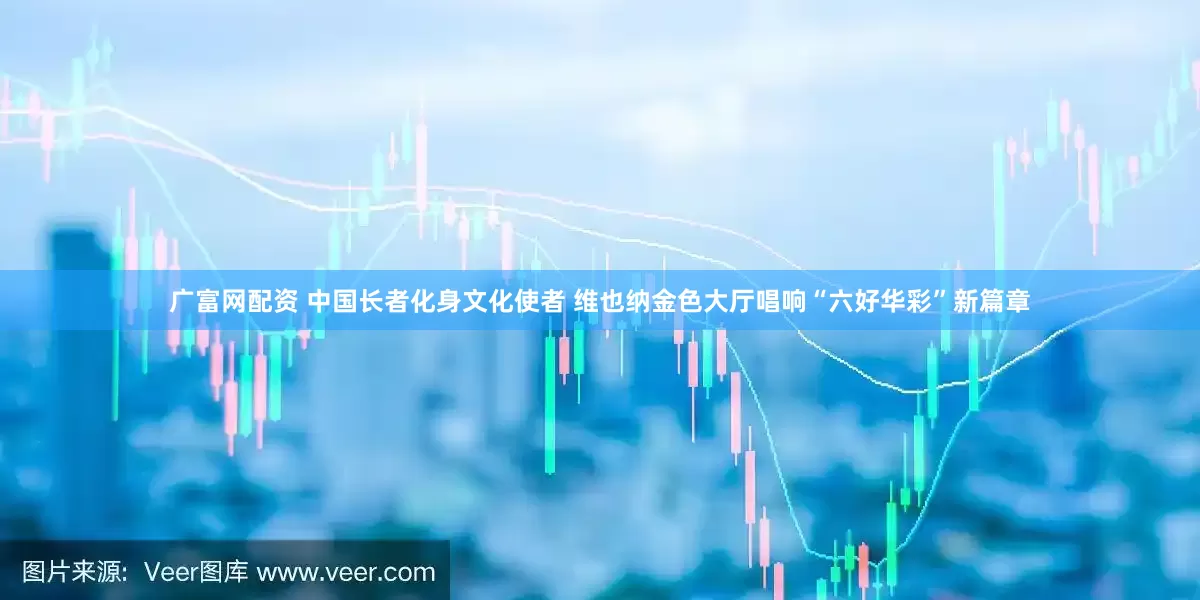 广富网配资 中国长者化身文化使者 维也纳金色大厅唱响“六好华彩”新篇章