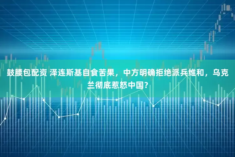鼓腰包配资 泽连斯基自食苦果，中方明确拒绝派兵维和，乌克兰彻底惹怒中国？