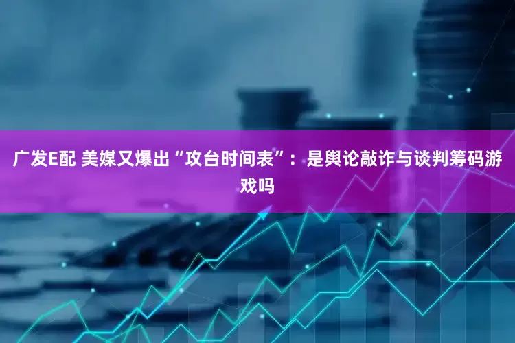 广发E配 美媒又爆出“攻台时间表”：是舆论敲诈与谈判筹码游戏吗