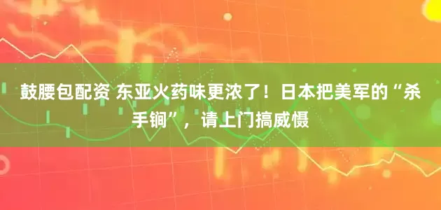 鼓腰包配资 东亚火药味更浓了！日本把美军的“杀手锏”，请上门搞威慑