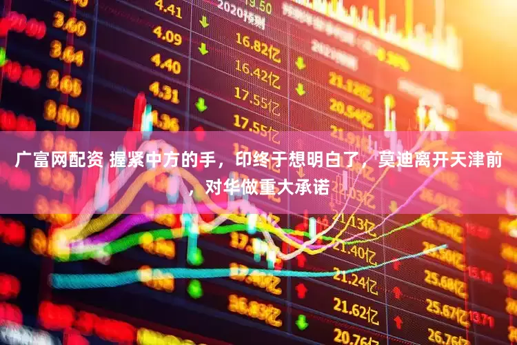广富网配资 握紧中方的手，印终于想明白了，莫迪离开天津前，对华做重大承诺