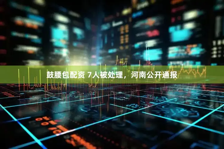 鼓腰包配资 7人被处理，河南公开通报