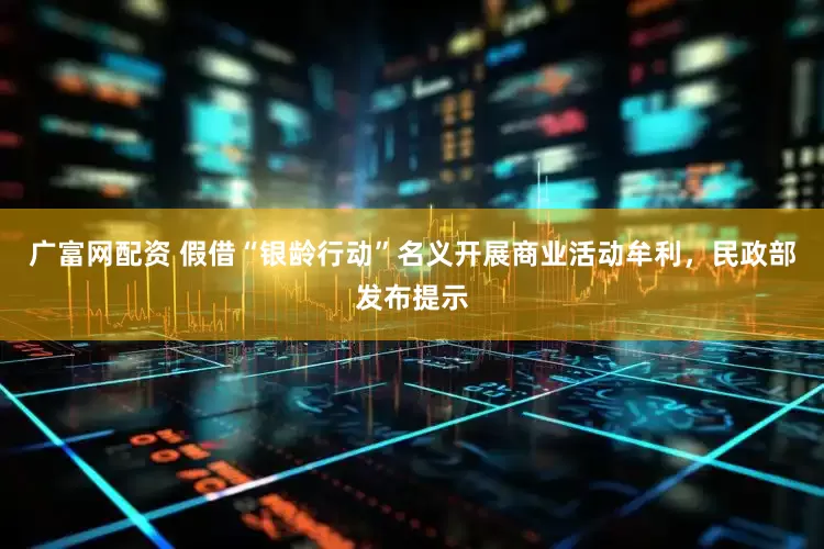 广富网配资 假借“银龄行动”名义开展商业活动牟利，民政部发布提示