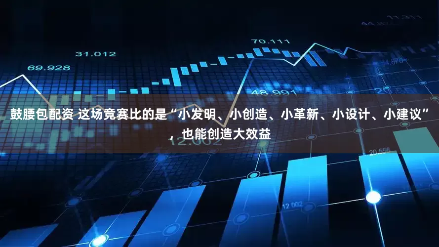 鼓腰包配资 这场竞赛比的是“小发明、小创造、小革新、小设计、小建议”，也能创造大效益