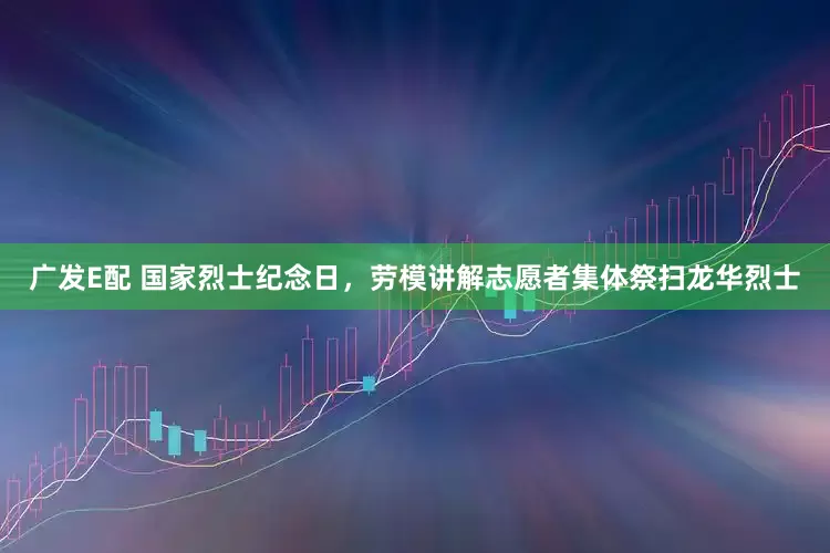 广发E配 国家烈士纪念日，劳模讲解志愿者集体祭扫龙华烈士