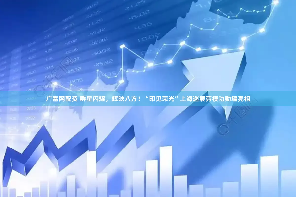 广富网配资 群星闪耀，辉映八方！“印见荣光”上海巡展劳模功勋墙亮相