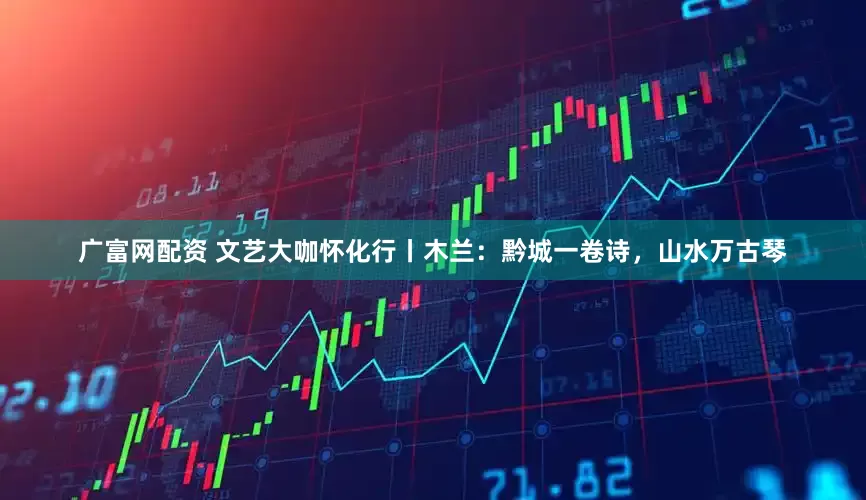 广富网配资 文艺大咖怀化行丨木兰：黔城一卷诗，山水万古琴