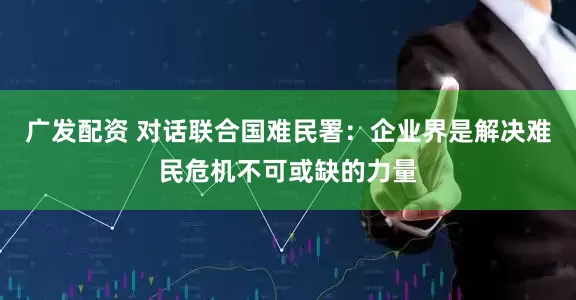广发配资 对话联合国难民署：企业界是解决难民危机不可或缺的力量