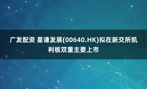 广发配资 星谦发展(00640.HK)拟在新交所凯利板双重主要上市