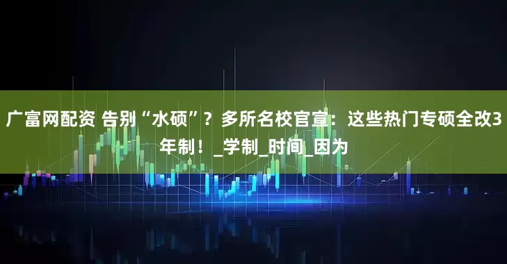 广富网配资 告别“水硕”？多所名校官宣：这些热门专硕全改3年制！_学制_时间_因为