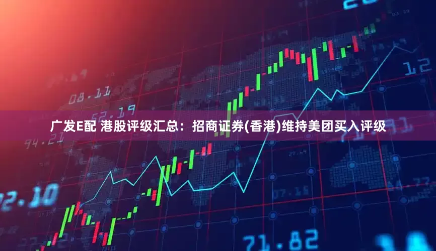 广发E配 港股评级汇总:招商证券(香港)维持美团买入评级