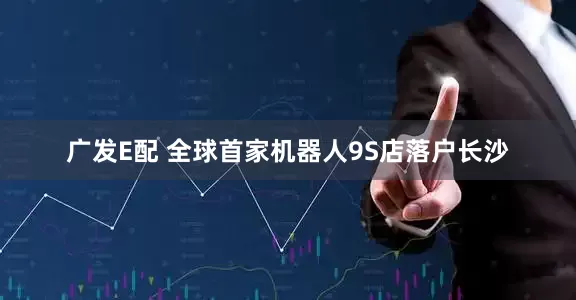 广发E配 全球首家机器人9S店落户长沙