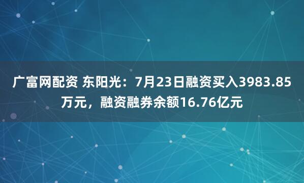 广富网配资 东阳光：7月23日融资买入3983.85万元，融资融券余额16.76亿元