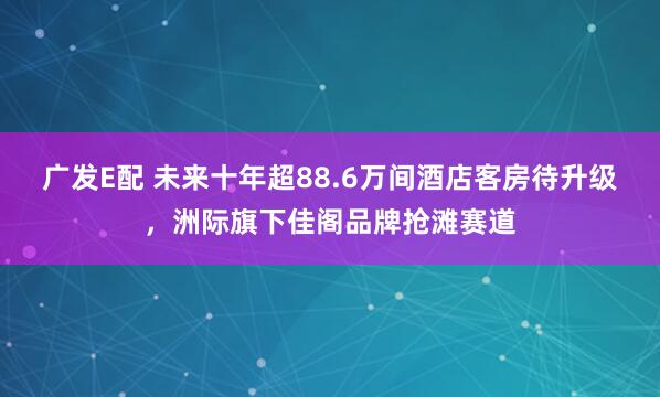 广发E配 未来十年超88.6万间酒店客房待升级,洲际旗下佳阁品牌抢滩赛道