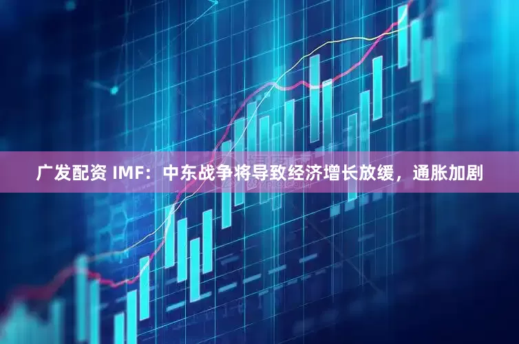 广发配资 IMF：中东战争将导致经济增长放缓，通胀加剧