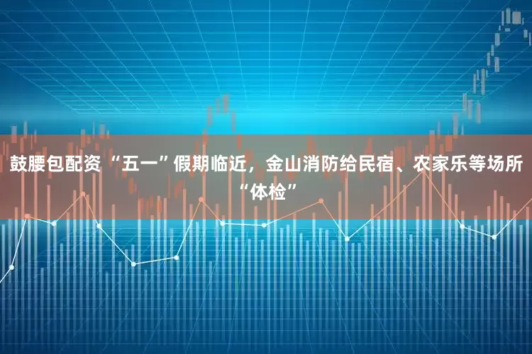 鼓腰包配资 “五一”假期临近，金山消防给民宿、农家乐等场所“体检”
