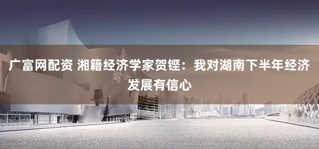 广富网配资 湘籍经济学家贺铿：我对湖南下半年经济发展有信心