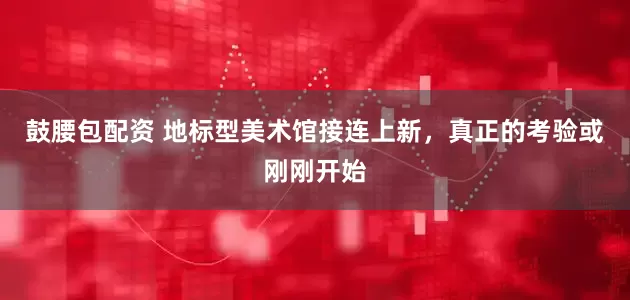 鼓腰包配资 地标型美术馆接连上新，真正的考验或刚刚开始