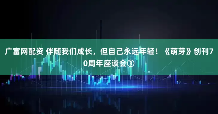 广富网配资 伴随我们成长，但自己永远年轻！《萌芽》创刊70周年座谈会③